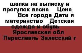 шапки на выписку и прогулок весна  › Цена ­ 500 - Все города Дети и материнство » Детская одежда и обувь   . Ярославская обл.,Переславль-Залесский г.
